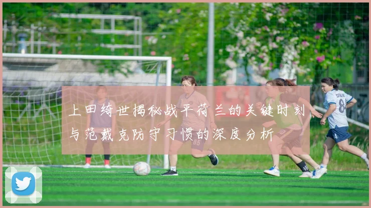 上田绮世揭秘战平荷兰的关键时刻与范戴克防守习惯的深度分析