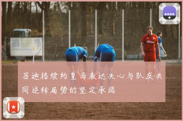 吕迪格续约皇马表达决心与队友共同逆转局势的坚定承诺